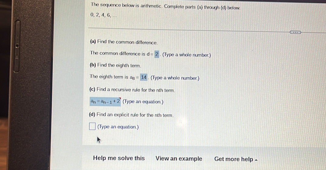 The sequence below is arithmetic. Complete parts (a) through (d) below
0, 2, 4, 6, … 
(a) Find the common difference. 
a 
The common difference is d=2. (Type a whole number.) 
(b) Find the eighth term. 
The eighth term is a_8=14. (Type a whole number.) 
(c) Find a recursive rule for the nth term.
a_n=a_n-1+2 (Type an equation.) 
(d) Find an explicit rule for the nth term. 
(Type an equation.) 
Help me solve this View an example Get more help £