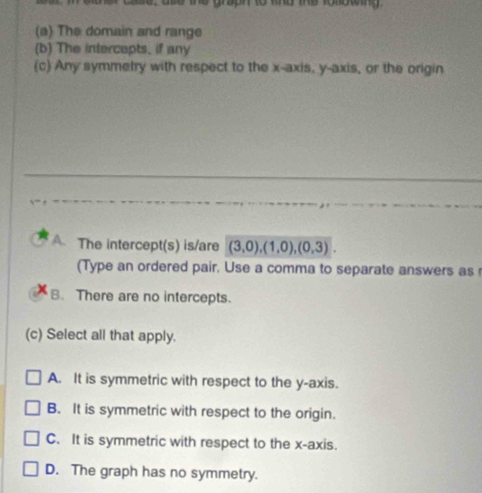 The domain and range
(b) The intercepts, if any
(c) Any symmetry with respect to the x-axis, y-axis, or the origin
A. The intercept(s) is/are (3,0),(1,0),(0,3). 
(Type an ordered pair, Use a comma to separate answers as
B. There are no intercepts.
(c) Select all that apply.
A. It is symmetric with respect to the y-axis.
B. It is symmetric with respect to the origin.
C. It is symmetric with respect to the x-axis.
D. The graph has no symmetry.