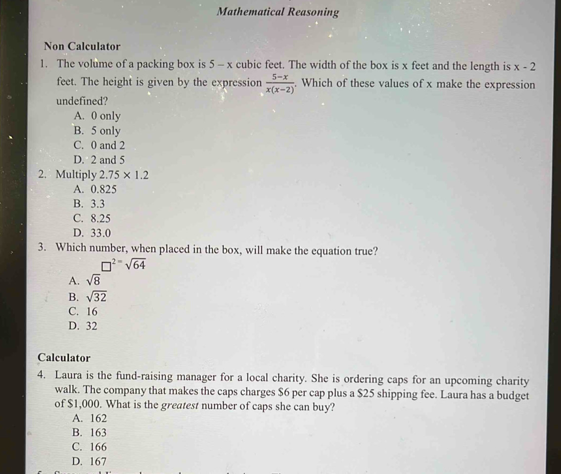 Mathematical Reasoning
Non Calculator
1. The volume of a packing box is 5 - x cubic feet. The width of the box is x feet and the length is x-2
feet. The height is given by the expression  (5-x)/x(x-2) . Which of these values of x make the expression
undefined?
A. 0 only
B. 5 only
C. 0 and 2
D. 2 and 5
2. Multiply 2.75* 1.2
A. 0.825
B. 3.3
C. 8.25
D. 33.0
3. Which number, when placed in the box, will make the equation true?
□^2=sqrt(64)
A. sqrt(8)
B. sqrt(32)
C. 16
D. 32
Calculator
4. Laura is the fund-raising manager for a local charity. She is ordering caps for an upcoming charity
walk. The company that makes the caps charges $6 per cap plus a $25 shipping fee. Laura has a budget
of $1,000. What is the greatest number of caps she can buy?
A. 162
B. 163
C. 166
D. 167