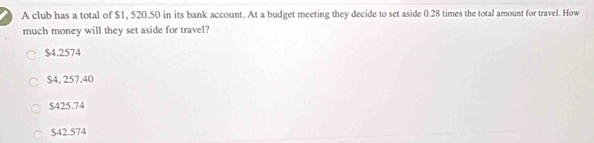 A club has a total of $1, 520.50 in its bank account. At a budget meeting they decide to set aside 0.28 times the total amount for travel. How
much money will they set aside for travel?
$4.2574
$4, 257.40
$425.74
$42.574