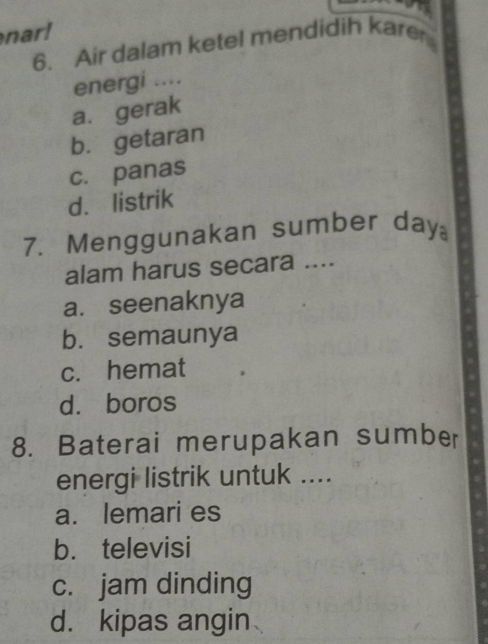 nar!
6. Air dalam ketel mendidih kare
energi ....
a. gerak
b. getaran
c. panas
d. listrik
7. Menggunakan sumber day
alam harus secara ....
a. seenaknya
b. semaunya
c. hemat
d. boros
8. Baterai merupakan sumber
energi listrik untuk ....
a. lemari es
b. televisi
c. jam dinding
d. kipas angin