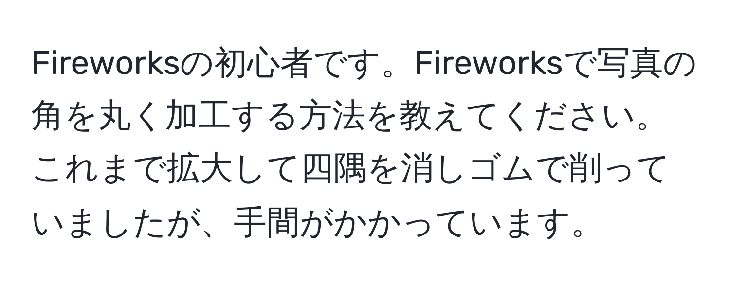 Fireworksの初心者です。Fireworksで写真の角を丸く加工する方法を教えてください。これまで拡大して四隅を消しゴムで削っていましたが、手間がかかっています。