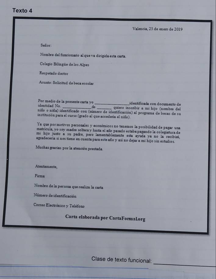 Texto 4 
Valencia, 23 de enero de 2019 
Señor: 
Nombre del funcionario al que va dirigida esta carta. 
Colegio Bilingüe de los Alpes 
Respetado doctor 
Asunto: Solicitud de beca escolar 
Por medio de la presente carta yo _identificada con documento de 
identidad No. _de _quiero inscrbir a mi hijo (nombæe del 
niñoo niña) identificado con (número de identificación) al programa de becas de su 
institución para el curso (grado al que accedeña el niño). 
Ya que por motivos personales y económicos no tenemos la posibilidad de pagar una 
matricula, yo soy madre soltera y hasta el año pasado estaba pagando la colegiatura de 
mi hijo junto a su padre, pero lamentablemente esta ayuda ya no la recibiré, 
agradeceria si nos tiene en cuenta para este año y así no dejar a mí hijo sin estudios. 
Muchas gracias por la atención prestada. 
Atentamente, 
Firma 
Nombre de la persona que realiza la carta 
Número de identificación 
Correo Electrónico y Teléfono 
Carta elaborada por CartaFormaLorg 
_ 
Clase de texto funcional: