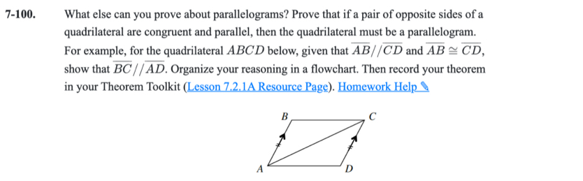 7-100. What else can you prove about parallelograms? Prove that if a pair of opposite sides of a 
quadrilateral are congruent and parallel, then the quadrilateral must be a parallelogram. 
For example, for the quadrilateral ABCD below, given that overline ABparallel overline CD and overline AB≌ overline CD, 
show that overline BCparallel overline AD. Organize your reasoning in a flowchart. Then record your theorem 
in your Theorem Toolkit (Lesson 7.2.1A Resource Page). Homework Help