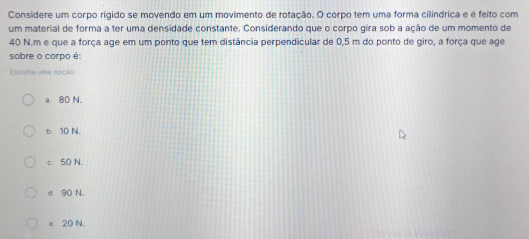 Considere um corpo rígido se movendo em um movimento de rotação. O corpo tem uma forma cilíndrica e é feito com
um material de forma a ter uma densidade constante. Considerando que o corpo gira sob a ação de um momento de
40 N.m e que a força age em um ponto que tem distância perpendicular de 0,5 m do ponto de giro, a força que age
sobre o corpo é:
Escolha uma opção:
a. 80 N.
b. 10 N.
c. 50 N.
d. 90 N.
e. 20 N.