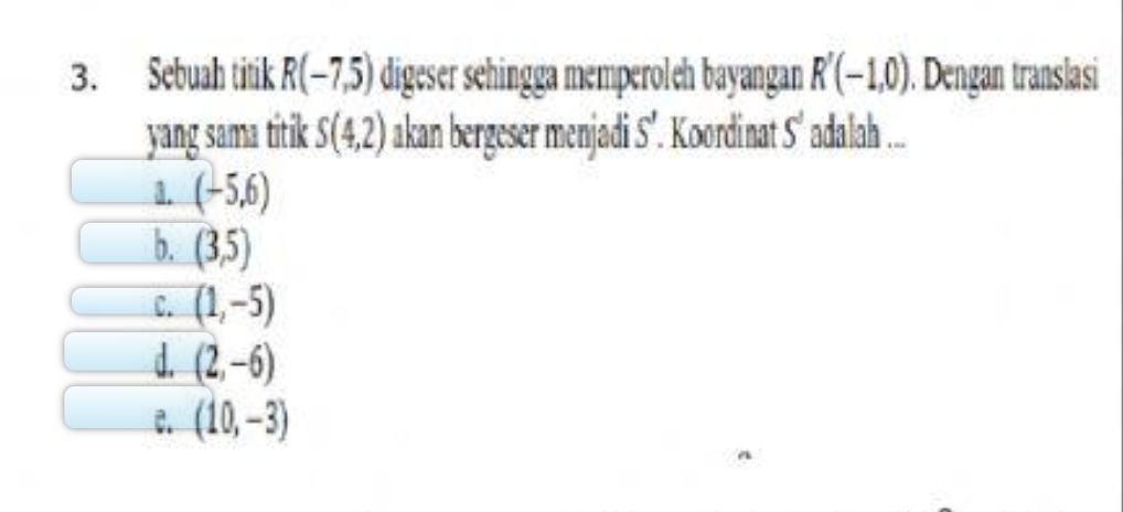 Sebuah titik R(-7,5) digeser sehingga memperoleh bayangan R'(-1,0) ). Dengan translasi
yang sama titik S(4,2) akan bergeser menjadi S’. Koordinat S' adalah ...
3. (-5,6)
b. (3,5)
C. (1,-5)
d. (2,-6)
C. (10,-3)