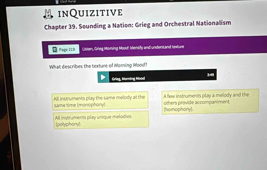 CSUF Portal
inQuizitive
Chapter 39. Sounding a Nation: Grieg and Orchestral Nationalism
Page 219 Listen, Grieg Morning Mood: Identify and understand texture
What describes the texture of Morning Mood?
3:49
Grieg, Morning Mood
All instruments play the same melody at the A few instruments play a melody and the
same time (monophony). others provide accompaniment
(homophony).
All instruments play unique melodies
(polyphony).