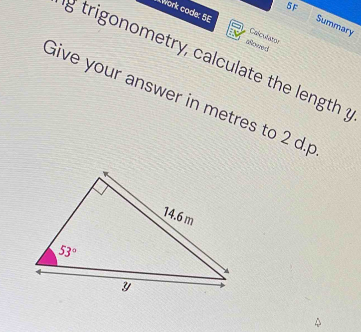 5F
work code: 5E Calculator
Summary
allowed
g trigonometry, calculate the length ?
Give your answer in metres to 2 d.p