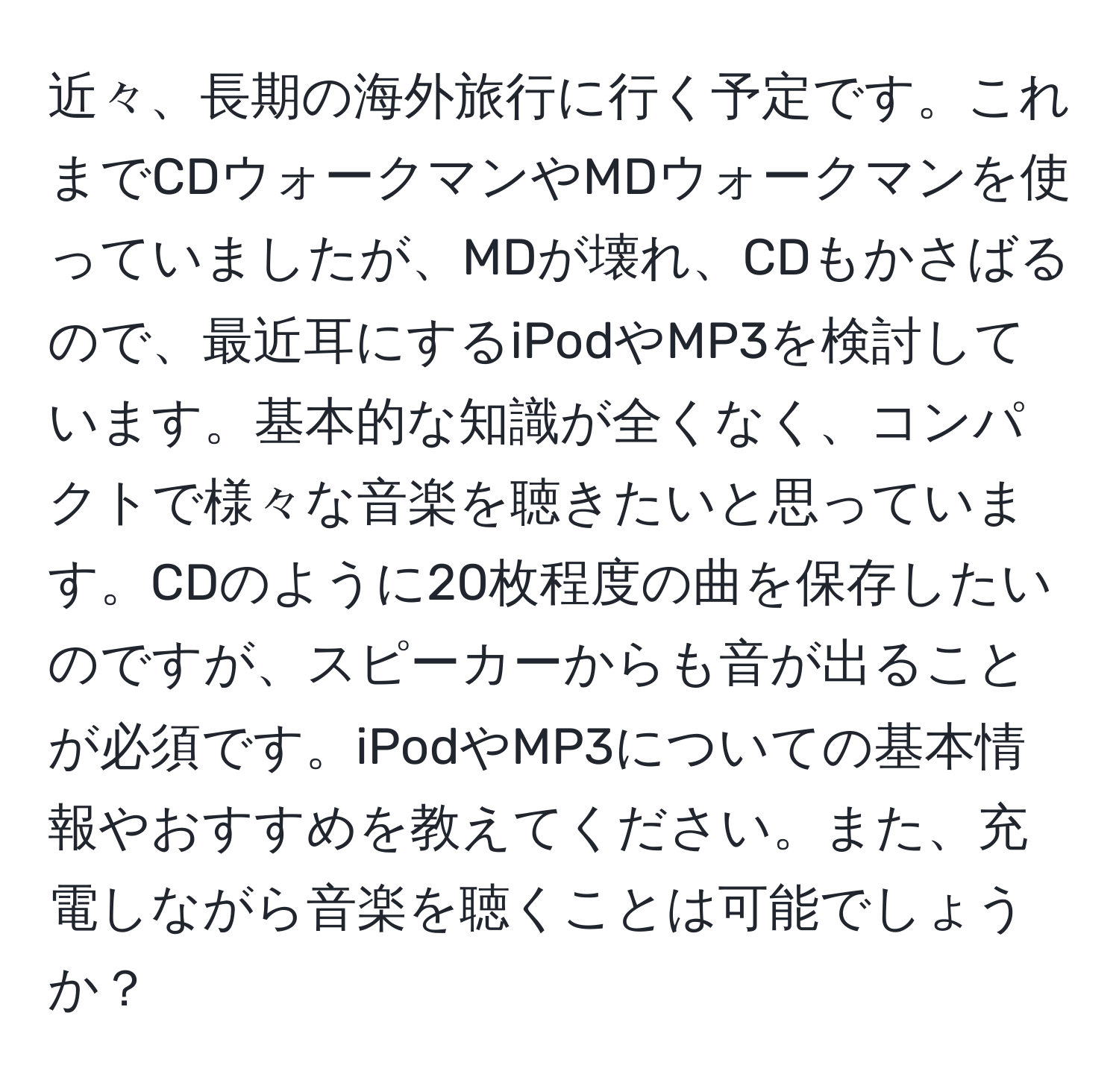 近々、長期の海外旅行に行く予定です。これまでCDウォークマンやMDウォークマンを使っていましたが、MDが壊れ、CDもかさばるので、最近耳にするiPodやMP3を検討しています。基本的な知識が全くなく、コンパクトで様々な音楽を聴きたいと思っています。CDのように20枚程度の曲を保存したいのですが、スピーカーからも音が出ることが必須です。iPodやMP3についての基本情報やおすすめを教えてください。また、充電しながら音楽を聴くことは可能でしょうか？