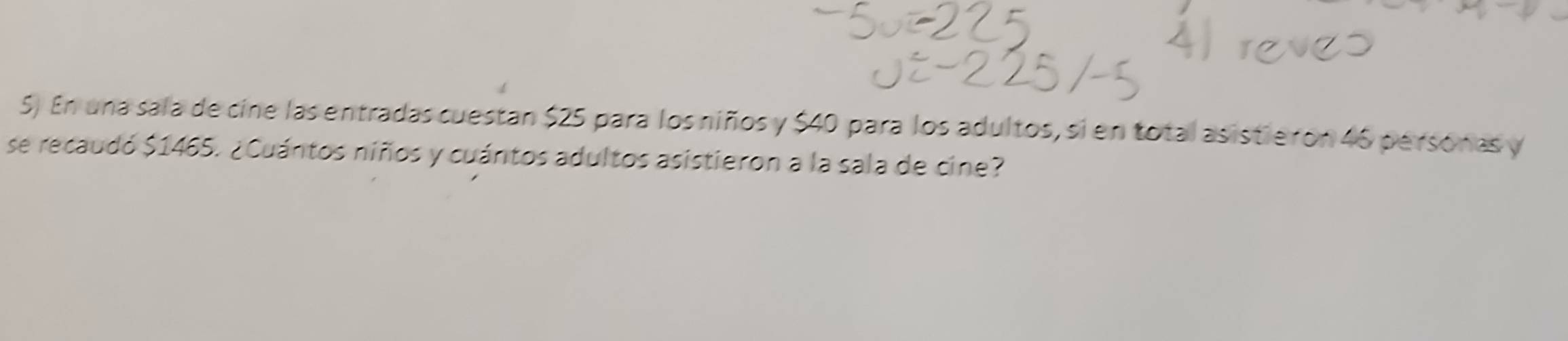 En una sala de cine las entradas cuestan $25 para los niños y $40 para los adultos, si en total asistie ron 46 personas y 
se recaudó $1465. ¿Cuántos niños y cuántos adultos asistieron a la sala de cine?