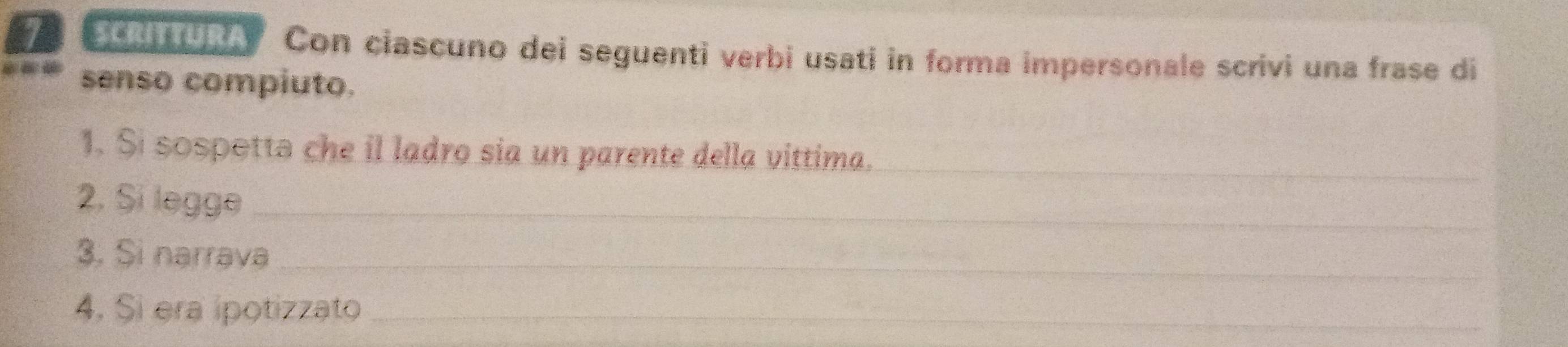 Con ciascuno dei seguenti verbi usati in forma impersonale scrivi una frase di 
senso compiuto. 
_ 
1. Si sospottə che il ladro sia un parente della vittima. 
2. Si legge_ 
3. Si narrava_ 
4. Si era ipotizzato_