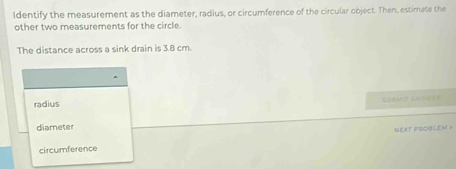 Identify the measurement as the diameter, radius, or circumference of the circular object. Then, estimate the
other two measurements for the circle.
The distance across a sink drain is 3.8 cm.
SUBM O A D
radius
diameter
NEXT PROBLEM >
circumference