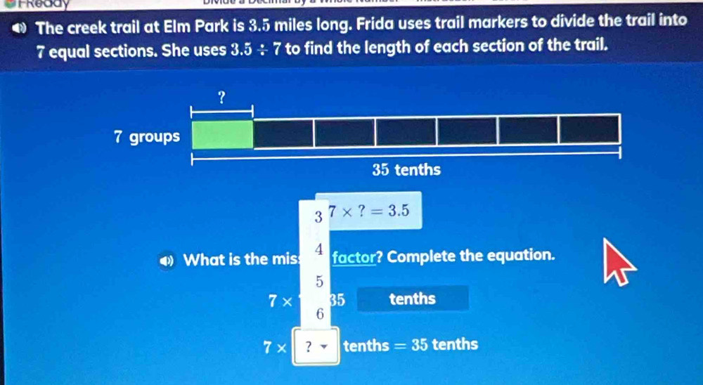 TReddy
The creek trail at Elm Park is 3.5 miles long. Frida uses trail markers to divide the trail into
7 equal sections. She uses 3.5/ 7 to find the length of each section of the trail.
3^7* ?=3.5
What is the mis: 4 factor? Complete the equation.
5
7 x a 35 tenths
6
7* ？ tenths =35 tenths