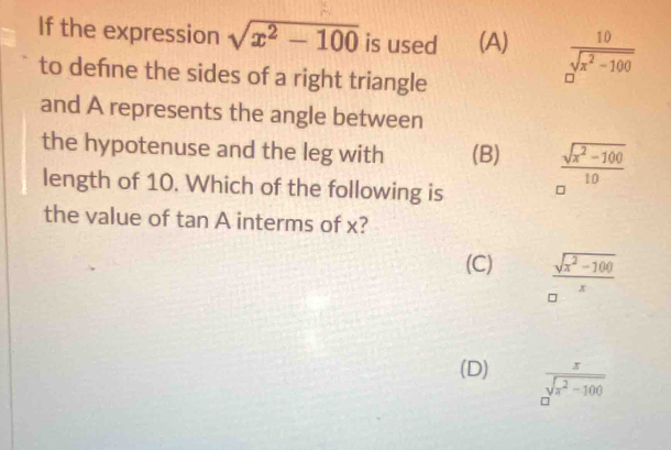 If the expression sqrt(x^2-100) is used (A)  10/sqrt(x^2-100) 
to defne the sides of a right triangle
and A represents the angle between
the hypotenuse and the leg with (B)  (sqrt(x^2-100))/10 
length of 10. Which of the following is
the value of tan A interms of x?
(C)  (sqrt(x^2-100))/x 
(D)  x/sqrt(x^2-100) 