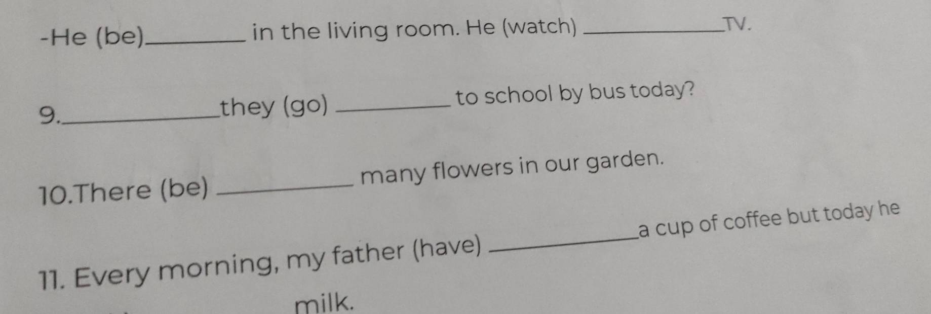 He (be)_ in the living room. He (watch)_ 
TV. 
9._ _to school by bus today? 
they (go) 
10.There (be) _many flowers in our garden. 
11. Every morning, my father (have) _a cup of coffee but today he . 
milk.