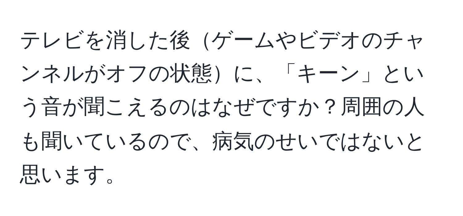 テレビを消した後ゲームやビデオのチャンネルがオフの状態に、「キーン」という音が聞こえるのはなぜですか？周囲の人も聞いているので、病気のせいではないと思います。