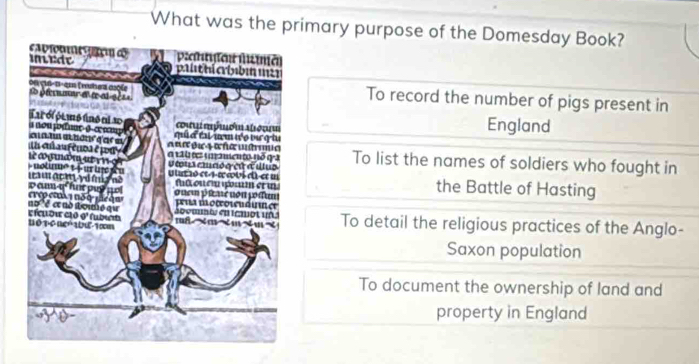 What was the primary purpose of the Domesday Book?
To record the number of pigs present in
England
To list the names of soldiers who fought in
the Battle of Hasting
To detail the religious practices of the Anglo-
Saxon population
To document the ownership of land and
property in England