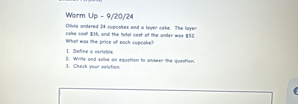 Warm Up - 9/20/24 
Olivia ordered 24 cupcakes and a layer cake. The layer 
cake cost $16, and the total cost of the order was $52. 
What was the price of each cupcake? 
1. Define a variable. 
2. Write and solve an equation to answer the question. 
3. Check your solution.