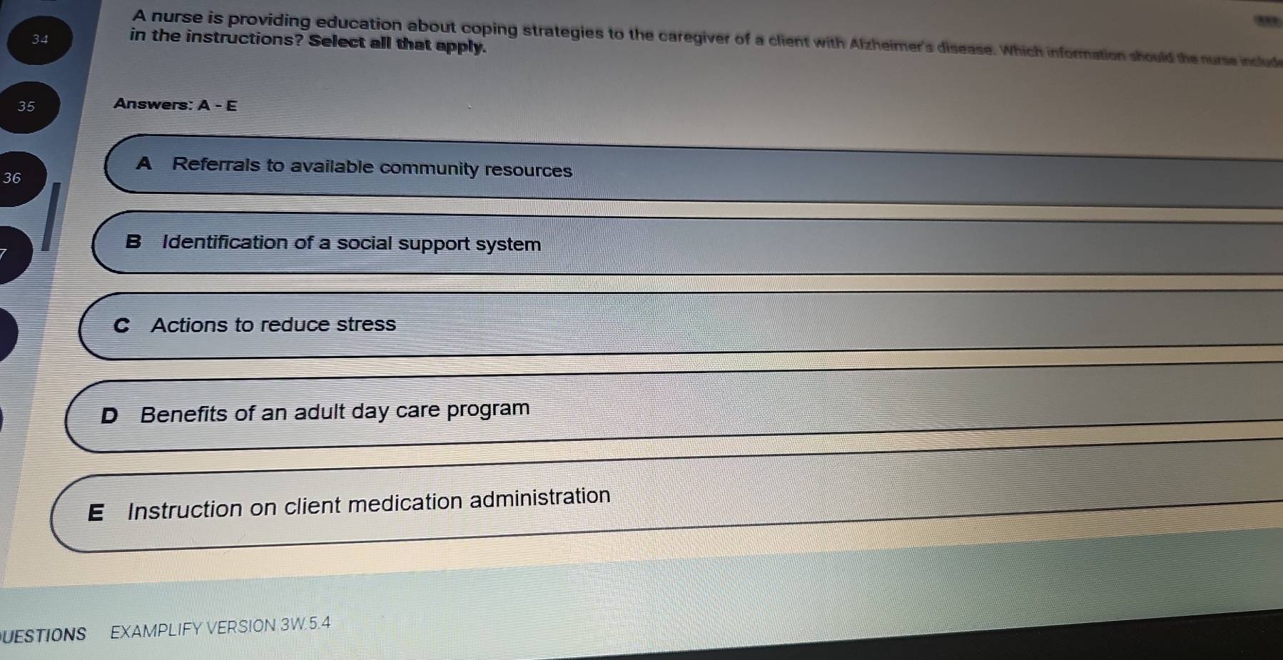 A nurse is providing education about coping strategies to the caregiver of a client with Alzheimer's disease. Which information should the nurse include
in the instructions? Select all that apply.
35 Answers: A-E
A Referrals to available community resources
36
B Identification of a social support system
C Actions to reduce stress
D Benefits of an adult day care program
E Instruction on client medication administration
UESTIONS EXAMPLIFY VERSION 3W.5.4