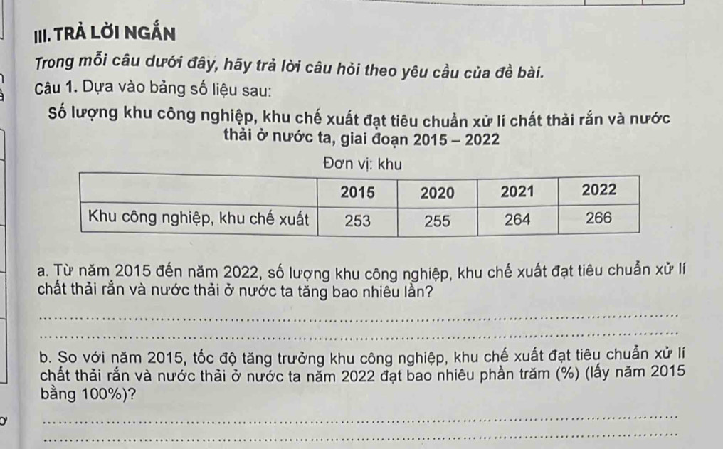 TRÀ LờI NGẤN 
Trong mỗi câu dưới đây, hãy trả lời câu hỏi theo yêu cầu của đề bài. 
Câu 1. Dựa vào bảng số liệu sau: 
Số lượng khu công nghiệp, khu chế xuất đạt tiêu chuẩn xử lí chất thải rắn và nước 
thải ở nước ta, giai đoạn 2015 - 2022 
Đơn vị: khu 
a. Từ năm 2015 đến năm 2022, số lượng khu công nghiệp, khu chế xuất đạt tiêu chuẩn xử lí 
chất thải rắn và nước thải ở nước ta tăng bao nhiêu lần? 
_ 
_ 
b. So với năm 2015, tốc độ tăng trưởng khu công nghiệp, khu chế xuất đạt tiêu chuẩn xử lí 
chất thải rắn và nước thải ở nước ta năm 2022 đạt bao nhiêu phần trăm (%) (lấy năm 2015
bằng 100%)? 
_ 
_