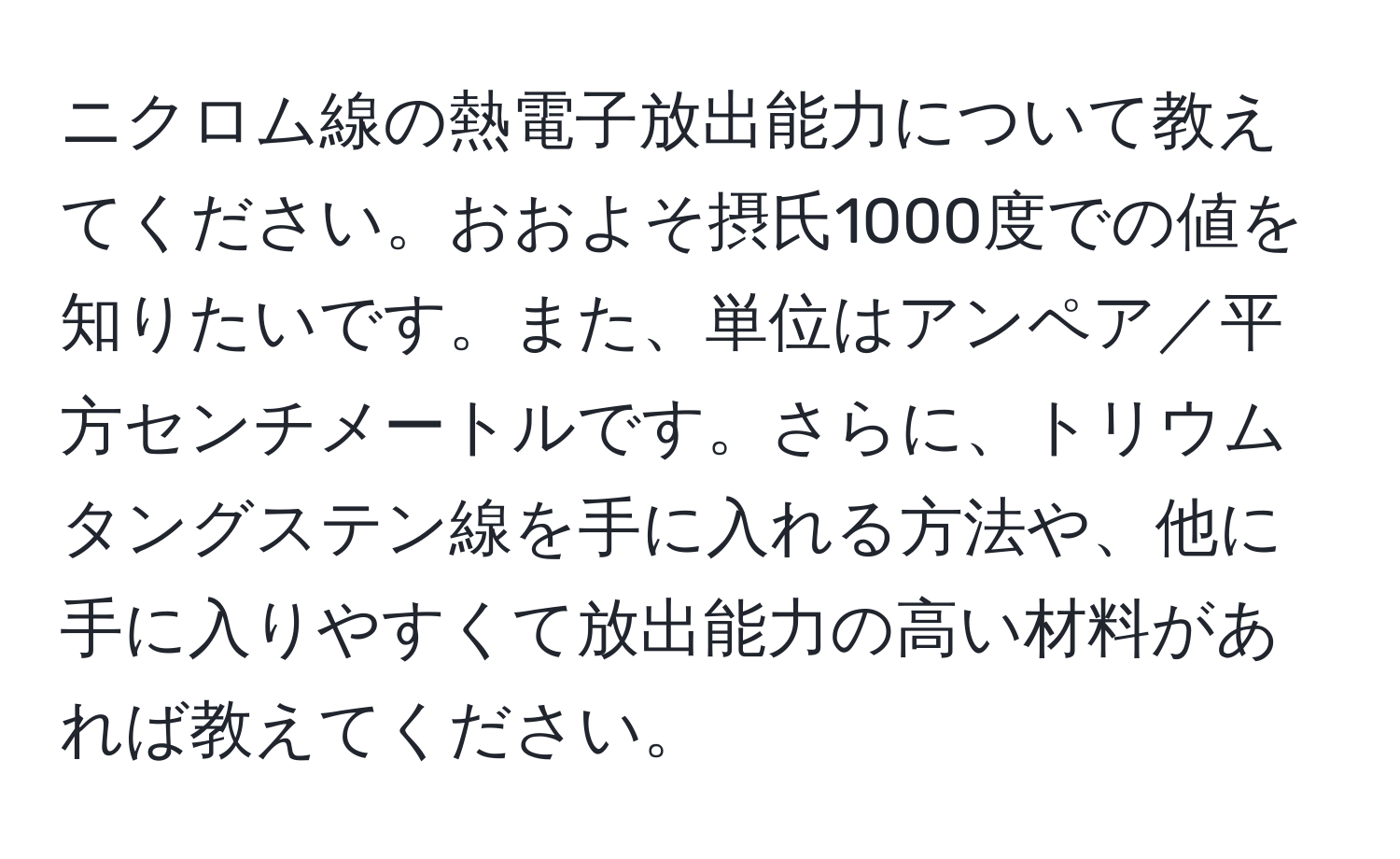 ニクロム線の熱電子放出能力について教えてください。おおよそ摂氏1000度での値を知りたいです。また、単位はアンペア／平方センチメートルです。さらに、トリウムタングステン線を手に入れる方法や、他に手に入りやすくて放出能力の高い材料があれば教えてください。