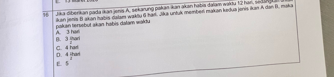 E. 13 Man
16 Jika diberikan pada ikan jenis A, sekarung pakan ikan akan habis dalam waktu 12 hari, sedangkal u
ikan jenis B akan habis dalam waktu 6 hari. Jika untuk memberi makan kedua jenis ikan A dan B, maka
pakan tersebut akan habis dalam waktu
A. 3 hari
B. 3beginarrayr 1 2endarray ari
C. 4 hari
D. 41r ari
2
E. 15