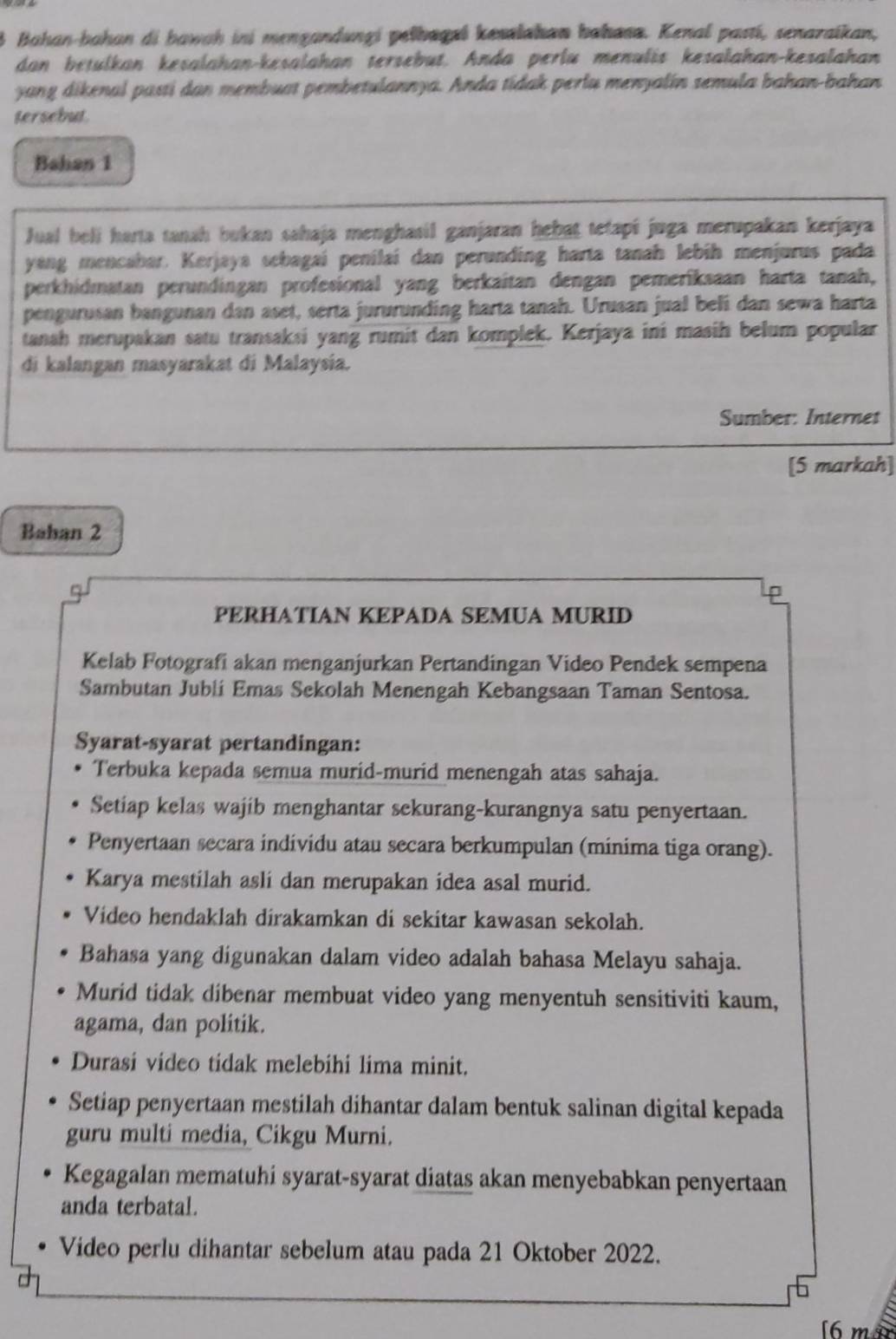 Bahan-bahan di bawah ini mengandungi pelbagzi kesslahan bahasa. Kenal pastí, senaraikan,
dan betulkan kesalahan-kesalahan tersebut. Anda perlu menulis kesalahan-kesalahan
yang dikenal pasti dan membuat pembetulannya. Anda tidak perlu menyalin semula bahan-bahan
tersebut.
Bahan 1
Jual bell harta tanah bukan sahaja menghasil ganjaran hebat tetapi juga merupakan kerjaya
yang mencabar. Kerjaya sebagaí penilai dan perunding harta tanah lebih menjurus pada
perkhidmatan perundingan profesional yang berkaitan dengan pemerîksaan harta tanah,
pengurusan bangunan dan aset, serta jururunding harta tanah. Urusan jual beli dan sewa harta
tanah merupakan satu transaksi yang rumit dan komplek. Kerjaya ini masih belum popular
di kalangan masyarakat di Malaysia.
Sumber: Internet
[5 markah]
Baban 2
P
PERHATIAN KEPADA SEMUA MURID
Kelab Fotografi akan menganjurkan Pertandingan Video Pendek sempena
Sambutan Jublí Emas Sekolah Menengah Kebangsaan Taman Sentosa.
Syarat-syarat pertandingan:
Terbuka kepada semua murid-murid menengah atas sahaja.
Setiap kelas wajib menghantar sekurang-kurangnya satu penyertaan.
Penyertaan secara individu atau secara berkumpulan (minima tiga orang).
Karya mestilah asli dan merupakan idea asal murid.
Video hendaklah dirakamkan di sekitar kawasan sekolah.
Bahasa yang digunakan dalam video adalah bahasa Melayu sahaja.
Murid tidak dibenar membuat video yang menyentuh sensitiviti kaum,
agama, dan politik.
Durasi video tidak melebihi lima minit.
Setiap penyertaan mestilah dihantar dalam bentuk salinan digital kepada
guru multi media, Cikgu Murni.
Kegagalan mematuhi syarat-syarat diatas akan menyebabkan penyertaan
anda terbatal.
Video perlu dihantar sebelum atau pada 21 Oktober 2022.
[6 m