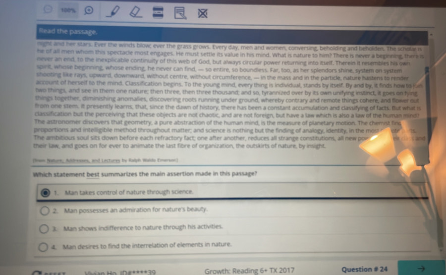 100%
Read the passage.
night and her stars. Ever the winds blow; ever the grass grows. Every day, men and women, conversing, beholding and beholden. The scholar is
he of all men whom this spectacle most engages. He must settle its value in his mind. What is nature to him? There is never a beginning, there is
never an end, to the inexplicable continuity of this web of God, but always circular power returning into itself. Therein it resembles his own
spirit, whose beginning, whose ending, he never can find, — so entire, so boundless. Far, too, as her splendors shine, system on system
shooting like rays, upward, downward, without centre, without circumference, — in the mass and in the particle, nature hastens to render
account of herself to the mind. Classification begins. To the young mind, every thing is individual, stands by itself. By and by, it finds how to jon
two things, and see in them one nature; then three, then three thousand; and so, tyrannized over by its own unifying instinct, it goes on tying
things together, diminishing anomalies, discovering roots running under ground, whereby contrary and remote things cohere, and flower out
from one stem. It presently learns, that, since the dawn of history, there has been a constant accumulation and classifying of facts. But what is
classification but the perceiving that these objects are not chaotic, and are not foreign, but have a law which is also a law of the human mind?
The astronomer discovers that geometry, a pure abstraction of the human mind, is the measure of planetary motion. The chemist finc
proportions and intelligible method throughout matter; and science is nothing but the finding of analogy, identity, in the most  ofe  ts
The ambitious soul sits down before each refractory fact; one after another, reduces all strange constitutions, all new pow   e   c   and
their law, and goes on for ever to animate the last fibre of organization, the outskirts of nature, by insight.
(Irem Nature, Addresses, and Lectures by Ralph Waldo Emerson)
Which statement best summarizes the main assertion made in this passage?
1. Man takes control of nature through science.
2. Man possesses an admiration for nature's beauty.
3. Man shows indifference to nature through his activities.
4. Man desires to find the interrelation of elements in nature.
=3 Growth: Reading 6+T* 2017 Question # 24