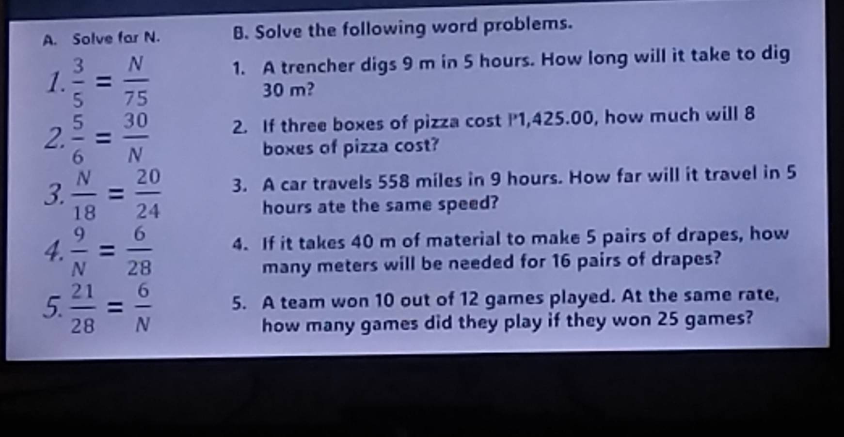 Solve far N. B. Solve the following word problems. 
1.  3/5 = N/75 
1. A trencher digs 9 m in 5 hours. How long will it take to dig
30 m? 
2.  5/6 = 30/N 
2. If three boxes of pizza cost P1,425.00, how much will 8
boxes of pizza cost? 
3.  N/18 = 20/24 
3. A car travels 558 miles in 9 hours. How far will it travel in 5
hours ate the same speed? 
4.  9/N = 6/28  4. If it takes 40 m of material to make 5 pairs of drapes, how 
many meters will be needed for 16 pairs of drapes? 
5.  21/28 = 6/N 
5. A team won 10 out of 12 games played. At the same rate, 
how many games did they play if they won 25 games?