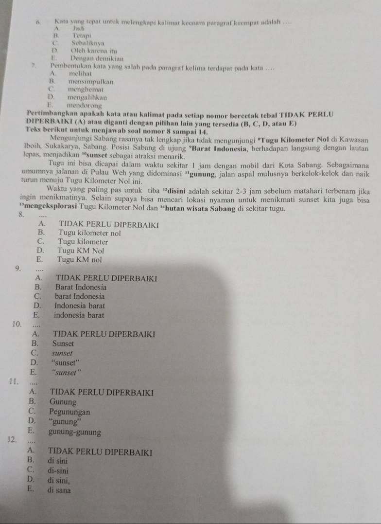 Kata yang repat untuk melengkapi kalimat keenam paragraf keempat adalah
A. Jadi
B. Tetapi
C. Sebaliknya
D. Oleh karena itu
E. Dengan demikian
7. Pembentukan kata yang salah pada paragraf kelima terdapat pada kata …
A. melihat
B. mensimpulkan
C. menghemat
D. mengalihkan
E. mendorong
Pertimbangkan apakah kata atau kalimat pada setiap nomor bercetak tebal TIDAK PERLU
DIPERBAIKI (A) atau diganti dengan pilihan lain yang tersedia (B, C, D, atau E)
Teks berikut untuk menjawab soal nomor 8 sampai 14.
Mengunjungi Sabang rasanya tak lengkap jika tidak mengunjungi "Tugu Kilometer NoI di Kawasan
Iboih, Sukakarya, Sabang. Posisi Sabang di ujung "Barat Indonesia, berhadapan langsung dengan lautan
lepas, menjadikan 'sunset sebagai atraksi menarik.
Tugu ini bisa dicapai dalam waktu sekitar 1 jam dengan mobil dari Kota Sabang. Sebagaimana
umumnya jalanan di Pulau Weh yang didominasi ''gunung, jalan aspal mulusnya berkelok-kelok dan naik
turun menuju Tugu Kilometer Nol ini.
Waktu yang paling pas untuk tiba “disini adalah sekitar 2-3 jam sebelum matahari terbenam jika
ingin menikmatinya. Selain supaya bisa mencari lokasi nyaman untuk menikmati sunset kita juga bisa
*mengeksplorasi Tugu Kilometer Nol dan 'hutan wisata Sabang di sekitar tugu.
8.
A. TIDAK PERLU DIPERBAIKI
B. Tugu kilometer nol
C. Tugu kilometer
D. Tugu KM Nol
E. Tugu KM nol
9.
A. TIDAK PERLU DIPERBAIKI
B. Barat Indonesia
C. barat Indonesia
D. Indonesia barat
E. indonesia barat
10.
A. TIDAK PERLU DIPERBAIKI
B. Sunset
C. sunset
D. “sunset”
E. “sunset”
11. ...
A. TIDAK PERLU DIPERBAIKI
B. Gunung
C. Pegunungan
D. “gunung”
E. gunung-gunung
12. …
A. TIDAK PERLU DIPERBAIKI
B. di sini
C. di-sini
D. di sini,
E. di sana