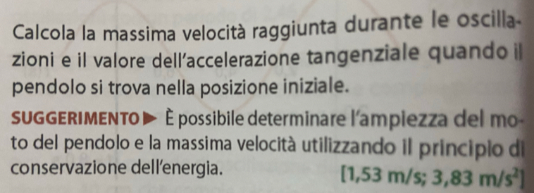 Calcola la massima velocità raggiunta durante le oscilla 
zioni e il valore dell’accelerazione tangenziale quando il 
pendolo si trova nella posizione iniziale. 
GGERIMENTO ▶ È possibile determinare l'ampiezza del mo 
to del pendolo e la massima velocità utilizzando il principio di 
conservazione dellenergia. [1,5 3m/s; 3,83m/s^2]