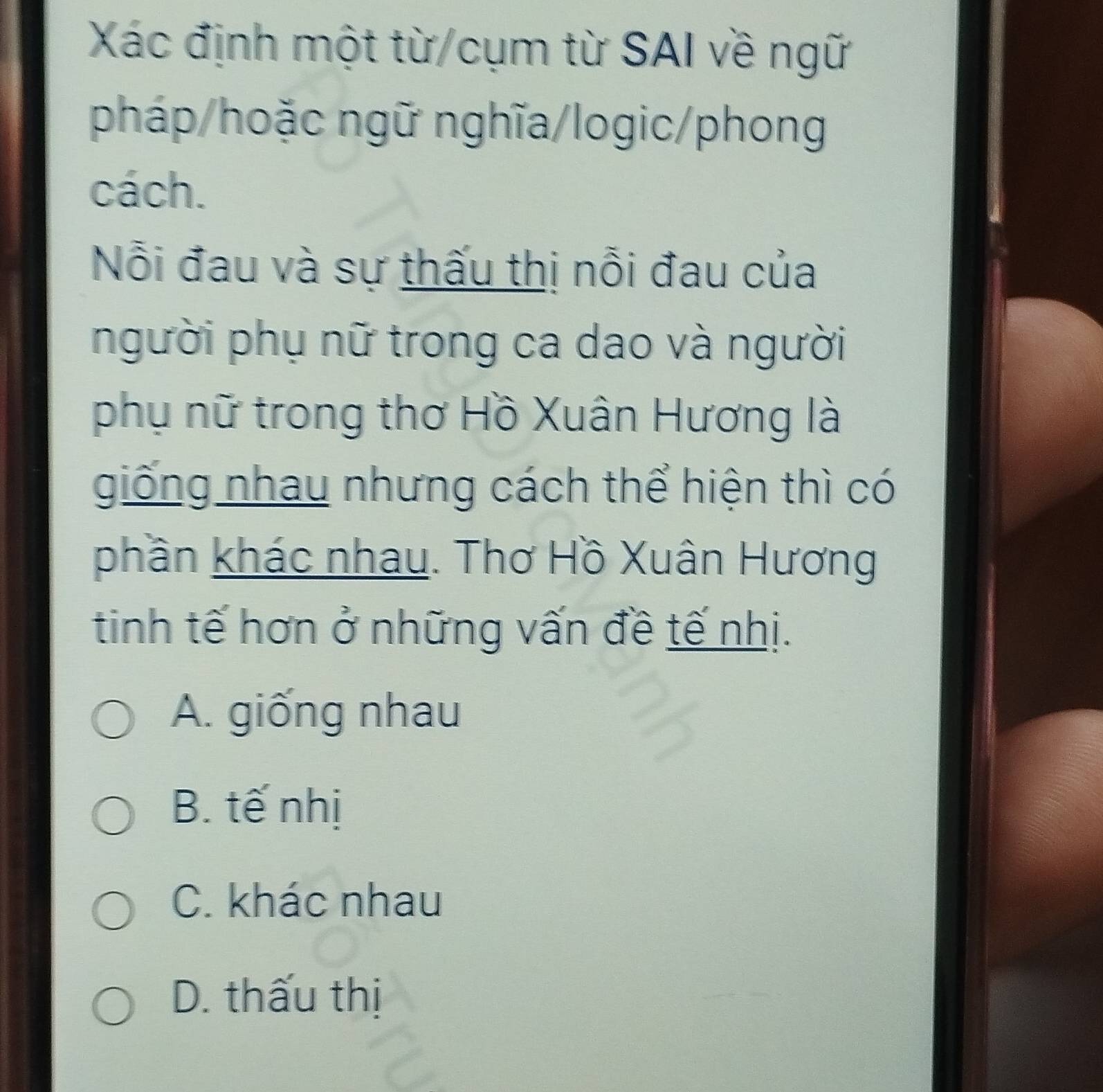 Xác định một từ/cụm từ SAI về ngữ
pháp/hoặc ngữ nghĩa/logic/phong
cách.
Nỗi đau và sự thấu thị nỗi đau của
người phụ nữ trong ca dao và người
phụ nữ trong thơ Hồ Xuân Hương là
giống nhau nhưng cách thể hiện thì có
phần khác nhau. Thơ Hồ Xuân Hương
tinh tế hơn ở những vấn đề tế nhị.
A. giống nhau
B. tế nhị
C. khác nhau
D. thấu thị