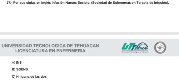 27.- Por sus siglas en inglés Infusión Nurses Society. (Sociedad de Enfermeras en Terapia de Infusión).
UNIVERSIDAD TECNOLOGICA DE TEHUACAN UTTehnon
LICENCIATURA EN ENFERMERIA o L e e t
A) INS
B) SOENS
C) Ninguna de las dos