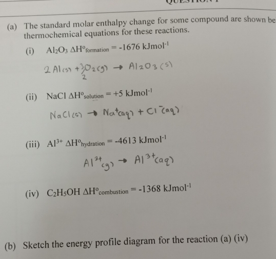 The standard molar enthalpy change for some compound are shown be 
thermochemical equations for these reactions. 
(i) Al_2O_3△ H°formation=-1676kJmol^(-1)
(ii) NaCl△ H^osolution=+5kJmol^(-1)
(iii) Al^(3+)△ H^ohydration=-4613kJmol^(-1)
(iv) C_2H_5OH△ H^o_combustion=-1368kJmol^(-1)
(b) Sketch the energy profile diagram for the reaction (a) (iv)