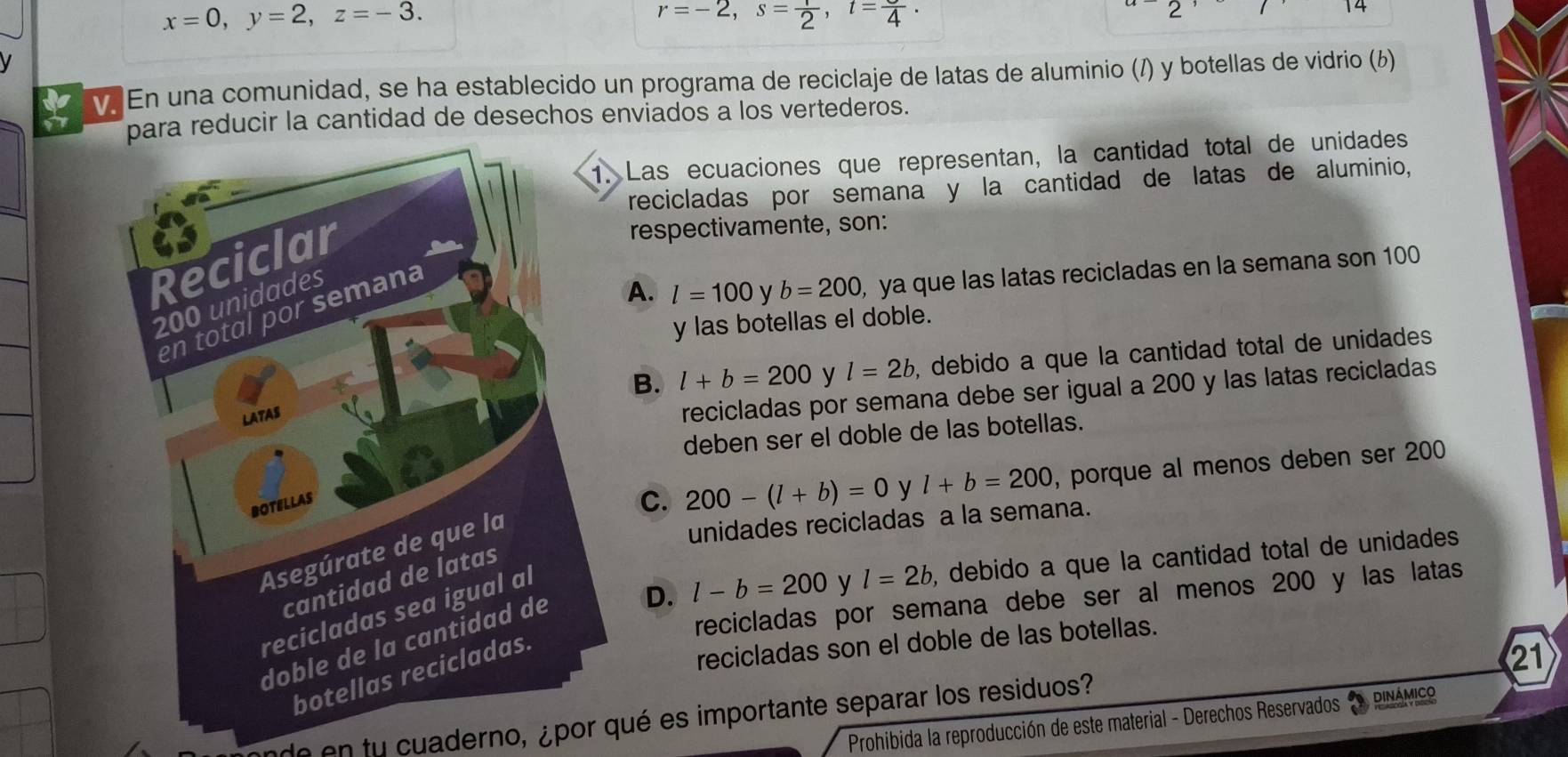 x=0, y=2, z=-3.
r=-2, s= 1/2 , t=frac 4. 
2 
14
V
v. En una comunidad, se ha establecido un programa de reciclaje de latas de aluminio (/) y botellas de vidrio (6)
para reducir la cantidad de desechos enviados a los vertederos.
Las ecuaciones que representan, la cantidad total de unidades
recicladas por semana y la cantidad de latas de aluminio,
respectivamente, son:
A. l=100 y b=200 , ya que las latas recicladas en la semana son 100
y las botellas el doble.
B. l+b=200 y l=2b , debido a que la cantidad total de unidades 
recicladas por semana debe ser igual a 200 y las latas recicladas
deben ser el doble de las botellas.
C. 200-(l+b)=0 y
unidades recicladas a la semana.
l+b=200 , porque al menos deben ser 200
D. l-b=200 y l=2b , debido a que la cantidad total de unidades 
recicladas por semana debe ser al menos 200 y las latas
recicladas son el doble de las botellas.
21
de en tu cuaderno, ¿por qué es importante separar los residuos?
Prohibida la reproducción de este material - Derechos Reservados DINAMICO