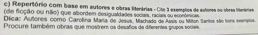 Repertório com base em autores e obras literárias - Cite 3 exemplos de autores ou obras literárias 
(de ficção ou não) que abordem desigualdades sociais, raciais ou econômicas. 
Dica: Autores como Carolina Maria de Jesus, Machado de Assis ou Milton Santos são bons exemplos. 
Procure também obras que mostrem os desafios de diferentes grupos sociais.