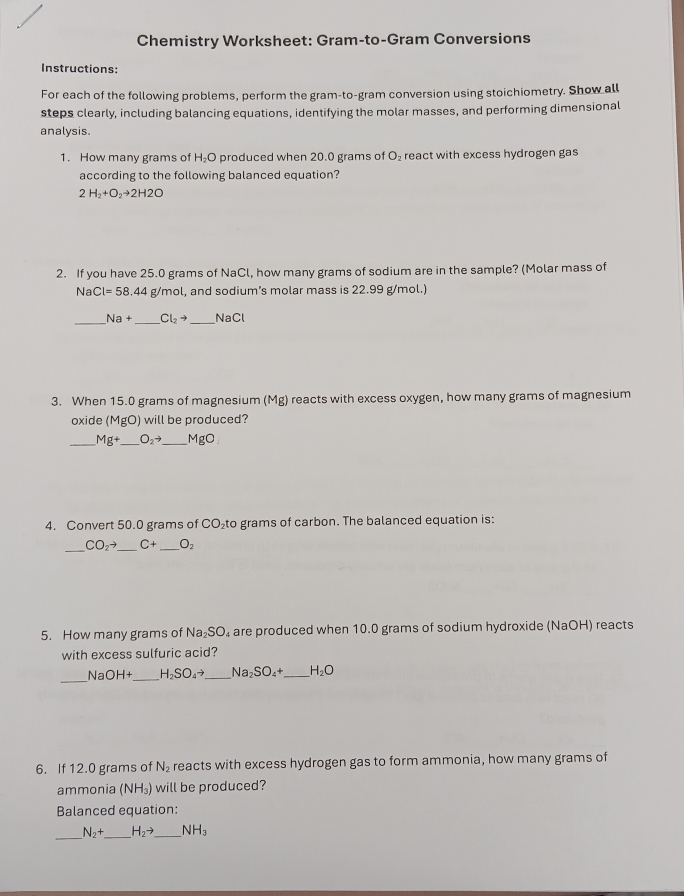 Chemistry Worksheet: Gram-to-Gram Conversions 
Instructions: 
For each of the following problems, perform the gram-to-gram conversion using stoichiometry. Show all 
steps clearly, including balancing equations, identifying the molar masses, and performing dimensional 
analysis. 
1. How many grams of H_2O produced when 20.0 grams of O_2 react with excess hydrogen gas 
according to the following balanced equation?
2H_2+O_2to 2H2O
2. If you have 25.0 grams of NaCl, how many grams of sodium are in the sample? (Molar mass of 
Na Cl=58.44g/mol, , and sodium's molar mass is 22.99 g/mol.) 
_
Na+ _  Cl_2to _  sqrt(a)C
3. When 15.0 grams of magnesium (Mg) reacts with excess oxygen, how many grams of magnesium 
oxide (MgO) will be produced? 
_ Mg+ _  O_2to _  MgO
4. Convert 50.0 grams of CO₂to grams of carbon. The balanced equation is: 
_
CO_2to _ C+ _ O_2
5. How many grams of Na_2SO_4 are produced when 10.0 grams of sodium hydroxide (NaOH) reacts 
with excess sulfuric acid? 
_Na OH+ _ H_2SO_4to _ Na_2SO_4+ _ H_2O
6. If 12.0 grams of N_2 reacts with excess hydrogen gas to form ammonia, how many grams of 
ammonia (NH_3) will be produced? 
Balanced equation: 
_
N_2+ _ H_2to _ NH_3