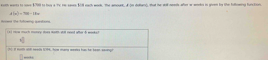 Keith wants to save $700 to buy a TV. He saves $18 each week. The amount, A (in dollars), that he still needs after w weeks is given by the following function.
A(w)=700-18w
Answer the following questions 
a) How much money does Keith still need after 6 weeks? 
S 
(b) If Keith still needs $394, how many weeks has he been saving?
weeks