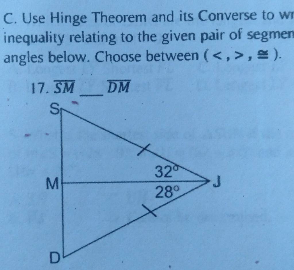 Use Hinge Theorem and its Converse to w
inequality relating to the given pair of segmen 
angles below. Choose between (,≌ ).
17. overline SM overline DM