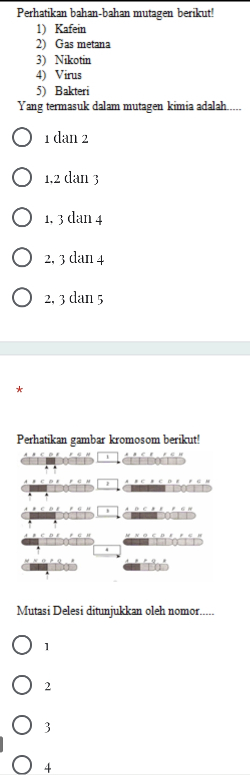 Perhatikan bahan-bahan mutagen berikut!
1) Kafein
2) Gas metana
3) Nikotin
4) Virus
5) Bakteri
Yang termasuk dalam mutagen kimia adalah.....
1 dan 2
1, 2 dan 3
1, 3 dan 4
2, 3 dan 4
2, 3 dan 5
*
Perhatikan gambar kromosom berikut!
i
bine
Mutasi Delesi ditunjukkan oleh nomor.....
1
2
3
4