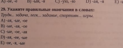 A) -oe, -e B) -ыH, -я C) -yi0, -10 D) -aя, -я E) -t
29. Укажнте правнльные окончання в словах:
Трудн... задача, легк... задание, спортивн... игрыі.
A) -ая, -ые, -ое
Β) -ые, -ая, -ое
C) -ые, -ое, -ая
D) -ая, -ое, -ые
E) -ое, -я, -ые