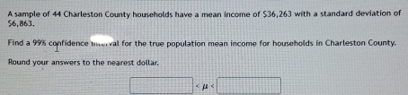 $6,863. A sample of 44 Charleston County households have a mean income of $36,263 with a standard deviation of 
Find a 99% confidence interval for the true population mean income for households in Charleston County. 
Round your answers to the nearest dollar
□