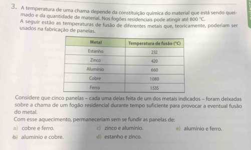 A temperatura de uma chama depende da constituição química do material que está sendo quei-
mado e da quantidade de material. Nos fogões residenciais pode atingir até 800°C.
A seguir estão as temperaturas de fusão de diferentes metais que, teoricamente, poderiam ser
usados na fabricação de panelas.
Considere que cinco panelas - cada uma delas feita de um dos metais indicados - foram deixadas
sobre a chama de um fogão residencial durante tempo suficiente para provocar a eventual fusão
do metal.
Com esse aquecimento, permaneceriam sem se fundir as panelas de:
a) cobre e ferro. c) zinco e alumínio. e) alumínio e ferro.
() alumínio e cobre. d) estanho e zinco.