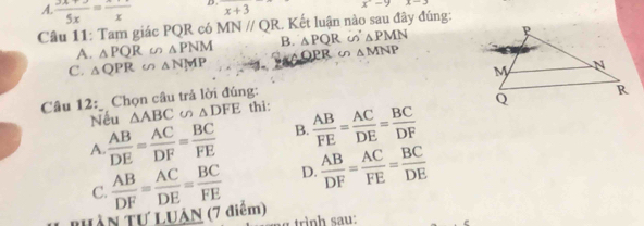 A.  (3x+)/5x =frac x D . x+3 x^(-y) x-3
Câu 11: Tam giác PQR có MN//QR. Kết luận nào sau đây đúng:
A. _△ PQR △ PNM B. △ PQR i △ PMN
R u △ MNP
C. △ QPR △ NMP
Câu 12: _ Chọn câu trả lời đúng: 
Nếu △ ABC u △ DFE thì:
A.  AB/DE = AC/DF = BC/FE  B.  AB/FE = AC/DE = BC/DF 
C.  AB/DF = AC/DE = BC/FE  D.  AB/DF = AC/FE = BC/DE 
Tuần Tự LUâN (7 điểm)