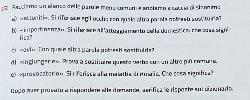 Facciamo un elenco delle parole meno comuni e andiamo a caccia di sinonimi: 
a). Si riferisce agli occhi: con quale altra parola potresti sostituirla? 
b) «impertinenza». Si riferisce all’atteggiamento della domestica: che cosa signi- 
fica? 
c). Con quale altra parola potresti sostituirla? 
d) «ingiungerle». Prova a sostituire questo verbo con un altro più comune. 
e) «provocatorio». Si riferisce alla malattia di Amalia. Che cosa significa? 
Dopo aver provato a rispondere alle domande, verifica le risposte sul dizionario.