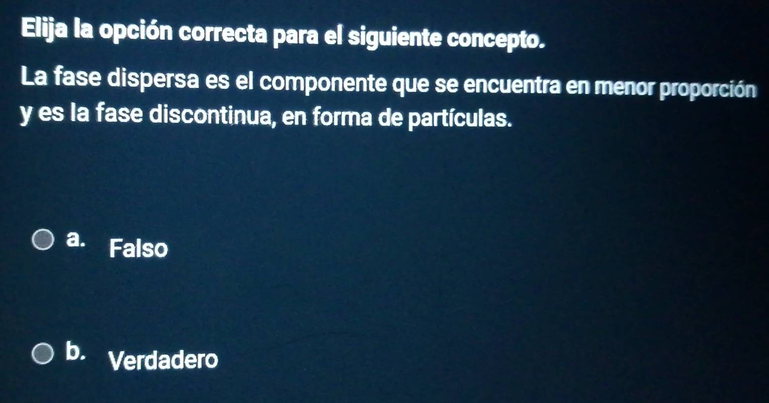 Elija la opción correcta para el siguiente concepto.
La fase dispersa es el componente que se encuentra en menor proporción
y es la fase discontinua, en forma de partículas.
a. Falso
b. Verdadero