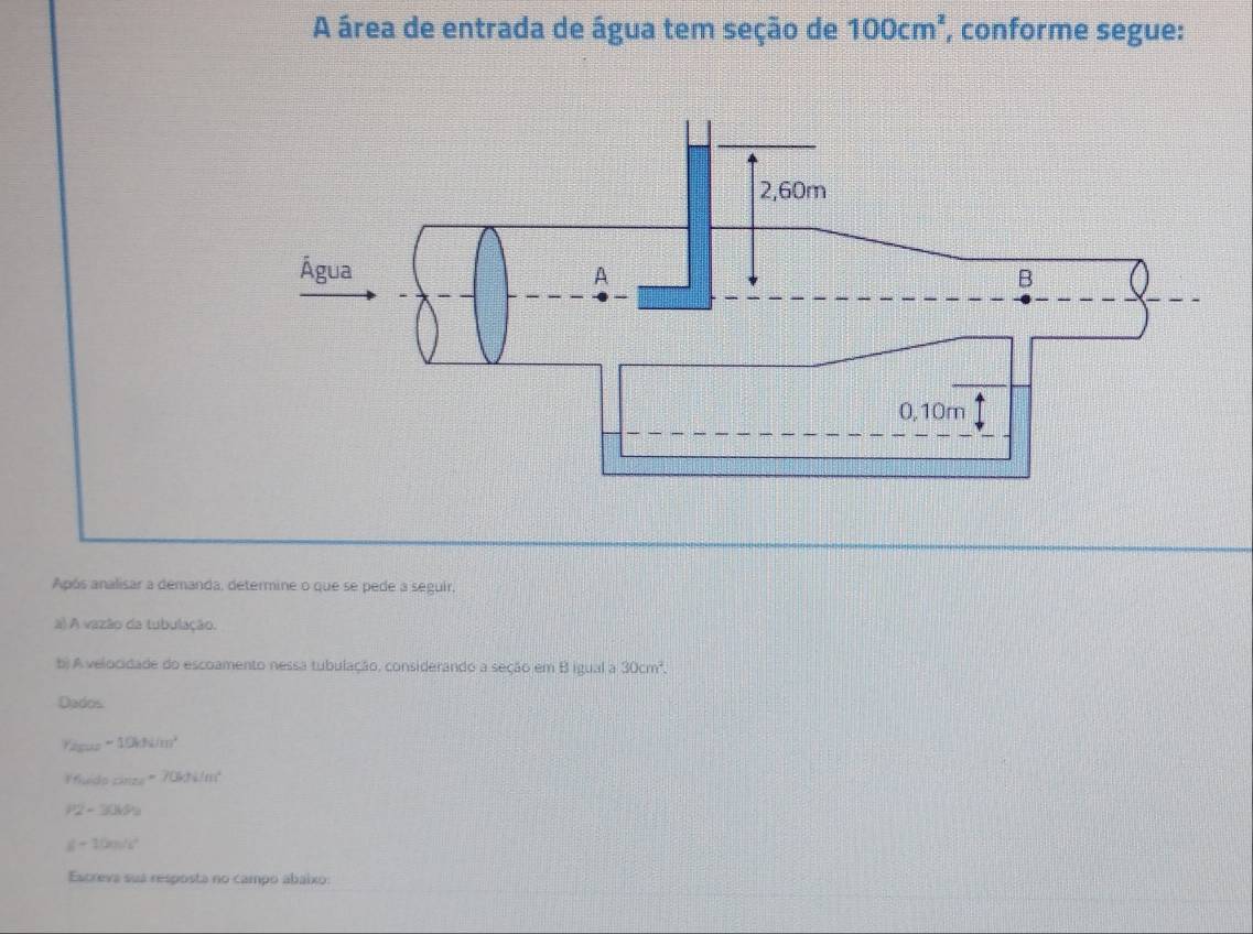 A área de entrada de água tem seção de 100cm^2 , conforme segue: 
Após analisar a demanda, determine o que se pede a seguir, 
a) A vazão da tubulação. 
b) A velocidade do escoamento nessa tubulação, considerando a seção em B igual a 30cm^2
Dados 
Yágua -10hN/m^2
Ifheds _max=70kJ/m^2
P2-30kPa
d-10m/s^2
Escreva sua resposta no campo abaixo: