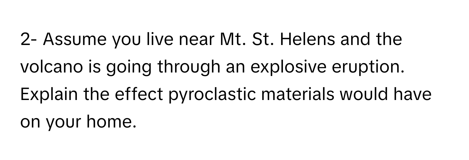 2- Assume you live near Mt. St. Helens and the volcano is going through an explosive eruption. Explain the effect pyroclastic materials would have on your home.