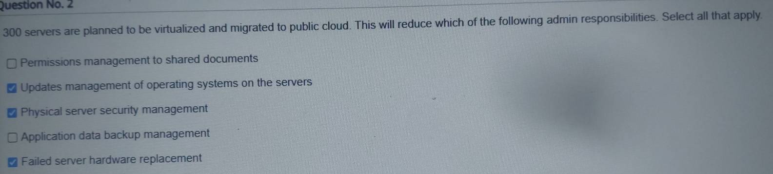 Question No. 2
300 servers are planned to be virtualized and migrated to public cloud. This will reduce which of the following admin responsibilities. Select all that apply.
Permissions management to shared documents
Updates management of operating systems on the servers
Physical server security management
Application data backup management
Failed server hardware replacement