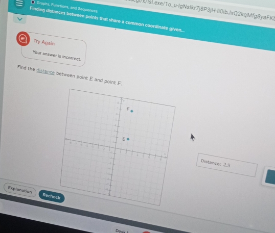 Graphs, Functions, and Sequences 
gixIsl.exe/1o_u-lgNsIkr7j8P3jH-li0ibJxQ2kqMfg8yaFKl 
Finding distances between points that share a common coordinate given... 
a Try Again 
Your answer is incorrect. 
Find the distance between point E and point F. 
Distance: 2.5
Explanation Rech